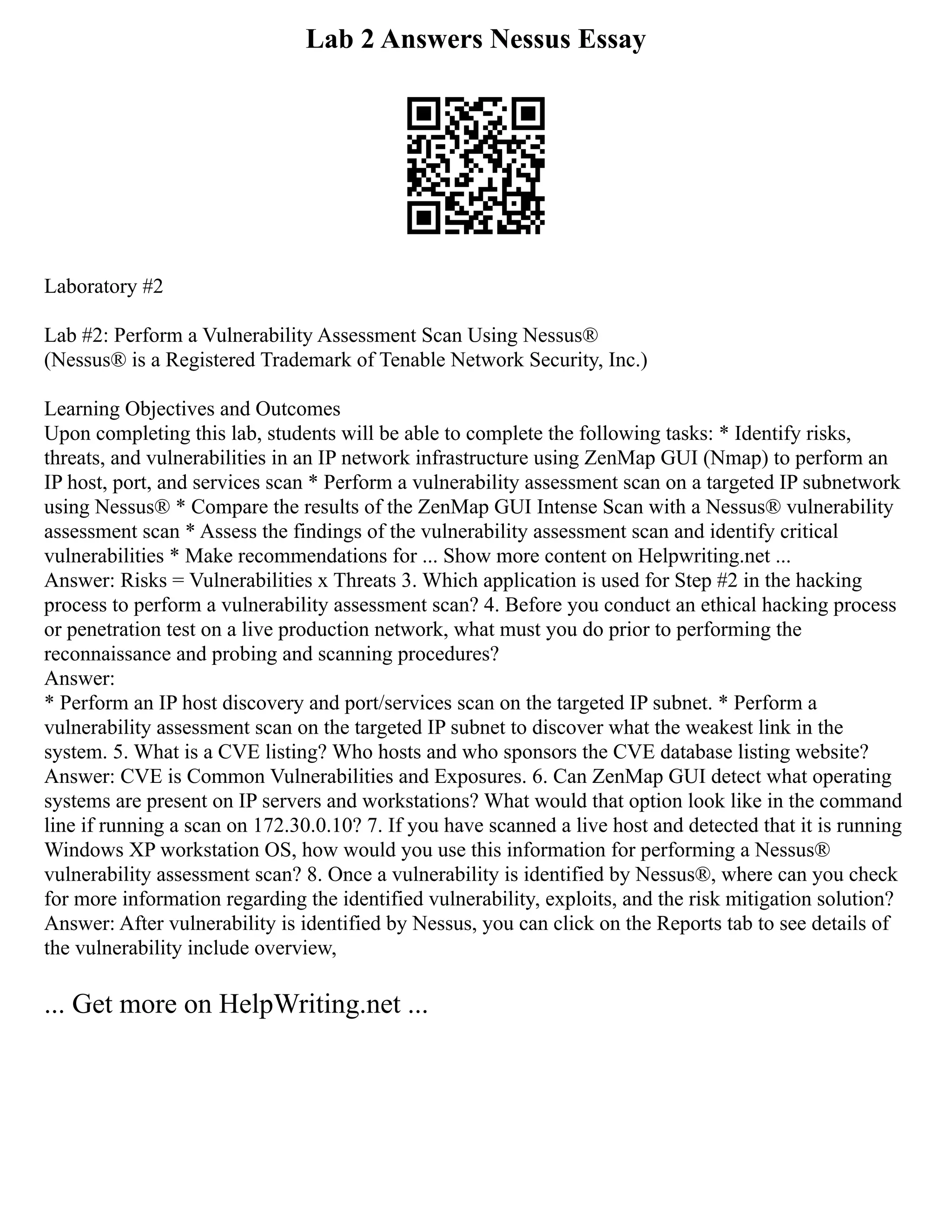 Lab 2 Answers Nessus Essay
Laboratory #2
Lab #2: Perform a Vulnerability Assessment Scan Using Nessus®
(Nessus® is a Registered Trademark of Tenable Network Security, Inc.)
Learning Objectives and Outcomes
Upon completing this lab, students will be able to complete the following tasks: * Identify risks,
threats, and vulnerabilities in an IP network infrastructure using ZenMap GUI (Nmap) to perform an
IP host, port, and services scan * Perform a vulnerability assessment scan on a targeted IP subnetwork
using Nessus® * Compare the results of the ZenMap GUI Intense Scan with a Nessus® vulnerability
assessment scan * Assess the findings of the vulnerability assessment scan and identify critical
vulnerabilities * Make recommendations for ... Show more content on Helpwriting.net ...
Answer: Risks = Vulnerabilities x Threats 3. Which application is used for Step #2 in the hacking
process to perform a vulnerability assessment scan? 4. Before you conduct an ethical hacking process
or penetration test on a live production network, what must you do prior to performing the
reconnaissance and probing and scanning procedures?
Answer:
* Perform an IP host discovery and port/services scan on the targeted IP subnet. * Perform a
vulnerability assessment scan on the targeted IP subnet to discover what the weakest link in the
system. 5. What is a CVE listing? Who hosts and who sponsors the CVE database listing website?
Answer: CVE is Common Vulnerabilities and Exposures. 6. Can ZenMap GUI detect what operating
systems are present on IP servers and workstations? What would that option look like in the command
line if running a scan on 172.30.0.10? 7. If you have scanned a live host and detected that it is running
Windows XP workstation OS, how would you use this information for performing a Nessus®
vulnerability assessment scan? 8. Once a vulnerability is identified by Nessus®, where can you check
for more information regarding the identified vulnerability, exploits, and the risk mitigation solution?
Answer: After vulnerability is identified by Nessus, you can click on the Reports tab to see details of
the vulnerability include overview,
... Get more on HelpWriting.net ...
 