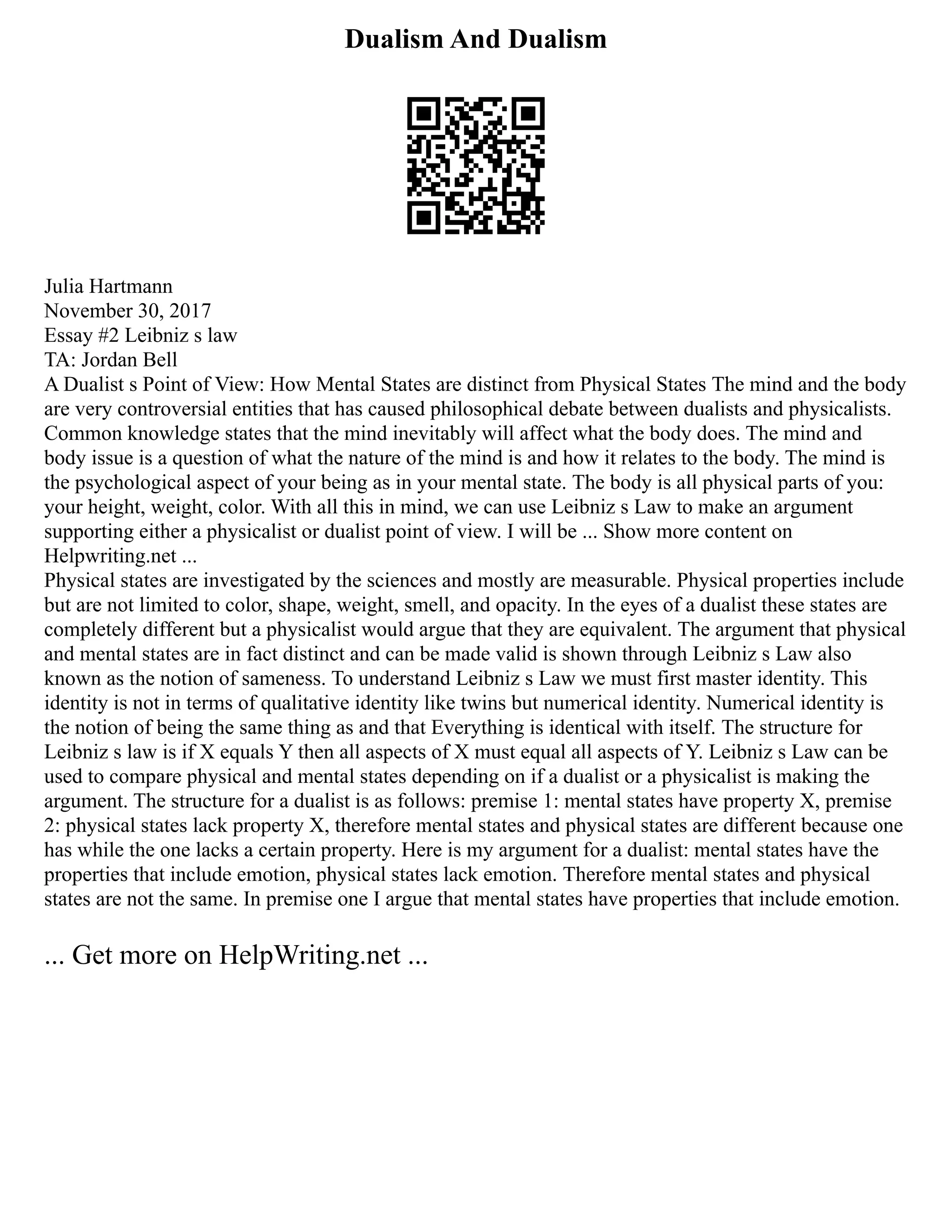Dualism And Dualism
Julia Hartmann
November 30, 2017
Essay #2 Leibniz s law
TA: Jordan Bell
A Dualist s Point of View: How Mental States are distinct from Physical States The mind and the body
are very controversial entities that has caused philosophical debate between dualists and physicalists.
Common knowledge states that the mind inevitably will affect what the body does. The mind and
body issue is a question of what the nature of the mind is and how it relates to the body. The mind is
the psychological aspect of your being as in your mental state. The body is all physical parts of you:
your height, weight, color. With all this in mind, we can use Leibniz s Law to make an argument
supporting either a physicalist or dualist point of view. I will be ... Show more content on
Helpwriting.net ...
Physical states are investigated by the sciences and mostly are measurable. Physical properties include
but are not limited to color, shape, weight, smell, and opacity. In the eyes of a dualist these states are
completely different but a physicalist would argue that they are equivalent. The argument that physical
and mental states are in fact distinct and can be made valid is shown through Leibniz s Law also
known as the notion of sameness. To understand Leibniz s Law we must first master identity. This
identity is not in terms of qualitative identity like twins but numerical identity. Numerical identity is
the notion of being the same thing as and that Everything is identical with itself. The structure for
Leibniz s law is if X equals Y then all aspects of X must equal all aspects of Y. Leibniz s Law can be
used to compare physical and mental states depending on if a dualist or a physicalist is making the
argument. The structure for a dualist is as follows: premise 1: mental states have property X, premise
2: physical states lack property X, therefore mental states and physical states are different because one
has while the one lacks a certain property. Here is my argument for a dualist: mental states have the
properties that include emotion, physical states lack emotion. Therefore mental states and physical
states are not the same. In premise one I argue that mental states have properties that include emotion.
... Get more on HelpWriting.net ...
 