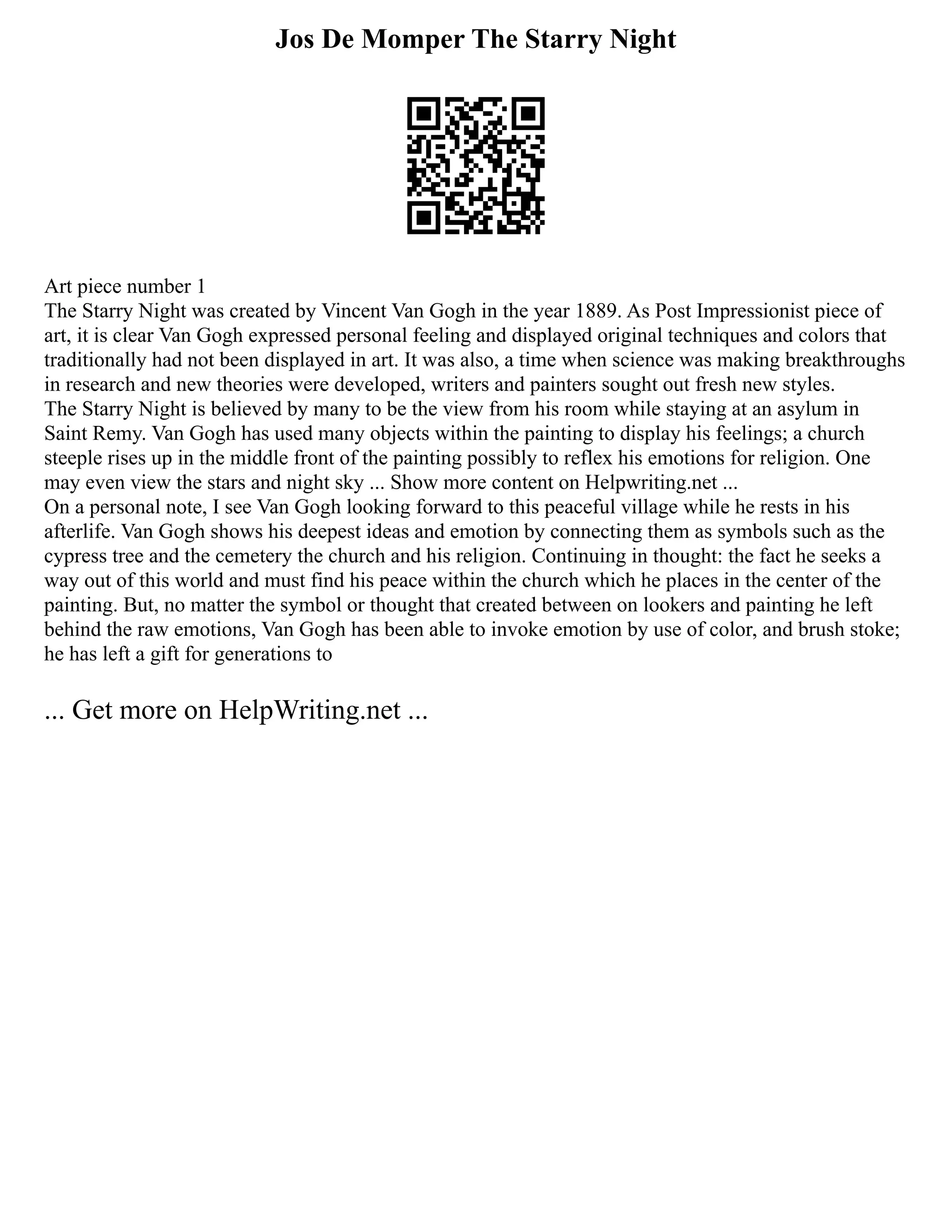 Jos De Momper The Starry Night
Art piece number 1
The Starry Night was created by Vincent Van Gogh in the year 1889. As Post Impressionist piece of
art, it is clear Van Gogh expressed personal feeling and displayed original techniques and colors that
traditionally had not been displayed in art. It was also, a time when science was making breakthroughs
in research and new theories were developed, writers and painters sought out fresh new styles.
The Starry Night is believed by many to be the view from his room while staying at an asylum in
Saint Remy. Van Gogh has used many objects within the painting to display his feelings; a church
steeple rises up in the middle front of the painting possibly to reflex his emotions for religion. One
may even view the stars and night sky ... Show more content on Helpwriting.net ...
On a personal note, I see Van Gogh looking forward to this peaceful village while he rests in his
afterlife. Van Gogh shows his deepest ideas and emotion by connecting them as symbols such as the
cypress tree and the cemetery the church and his religion. Continuing in thought: the fact he seeks a
way out of this world and must find his peace within the church which he places in the center of the
painting. But, no matter the symbol or thought that created between on lookers and painting he left
behind the raw emotions, Van Gogh has been able to invoke emotion by use of color, and brush stoke;
he has left a gift for generations to
... Get more on HelpWriting.net ...
 