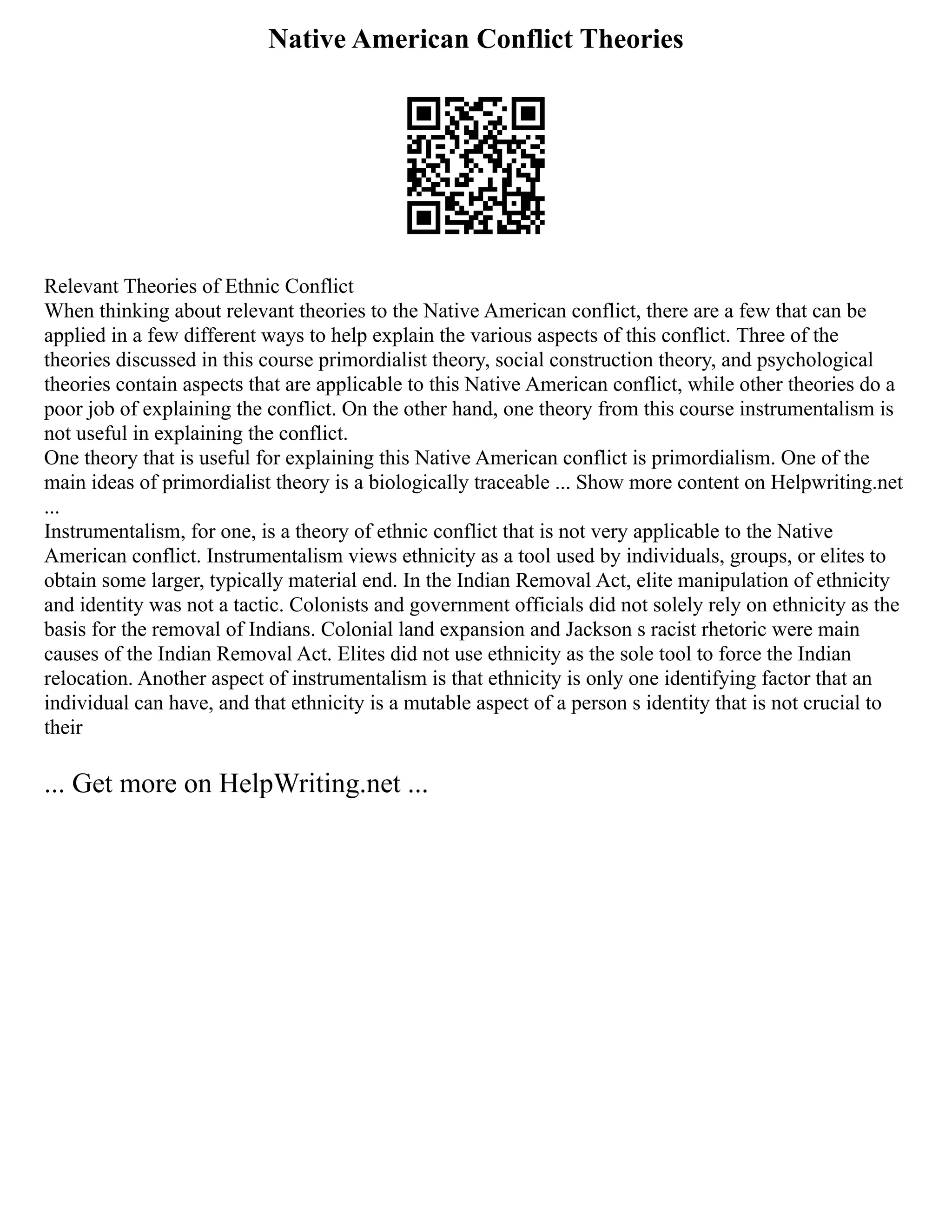 Native American Conflict Theories
Relevant Theories of Ethnic Conflict
When thinking about relevant theories to the Native American conflict, there are a few that can be
applied in a few different ways to help explain the various aspects of this conflict. Three of the
theories discussed in this course primordialist theory, social construction theory, and psychological
theories contain aspects that are applicable to this Native American conflict, while other theories do a
poor job of explaining the conflict. On the other hand, one theory from this course instrumentalism is
not useful in explaining the conflict.
One theory that is useful for explaining this Native American conflict is primordialism. One of the
main ideas of primordialist theory is a biologically traceable ... Show more content on Helpwriting.net
...
Instrumentalism, for one, is a theory of ethnic conflict that is not very applicable to the Native
American conflict. Instrumentalism views ethnicity as a tool used by individuals, groups, or elites to
obtain some larger, typically material end. In the Indian Removal Act, elite manipulation of ethnicity
and identity was not a tactic. Colonists and government officials did not solely rely on ethnicity as the
basis for the removal of Indians. Colonial land expansion and Jackson s racist rhetoric were main
causes of the Indian Removal Act. Elites did not use ethnicity as the sole tool to force the Indian
relocation. Another aspect of instrumentalism is that ethnicity is only one identifying factor that an
individual can have, and that ethnicity is a mutable aspect of a person s identity that is not crucial to
their
... Get more on HelpWriting.net ...
 