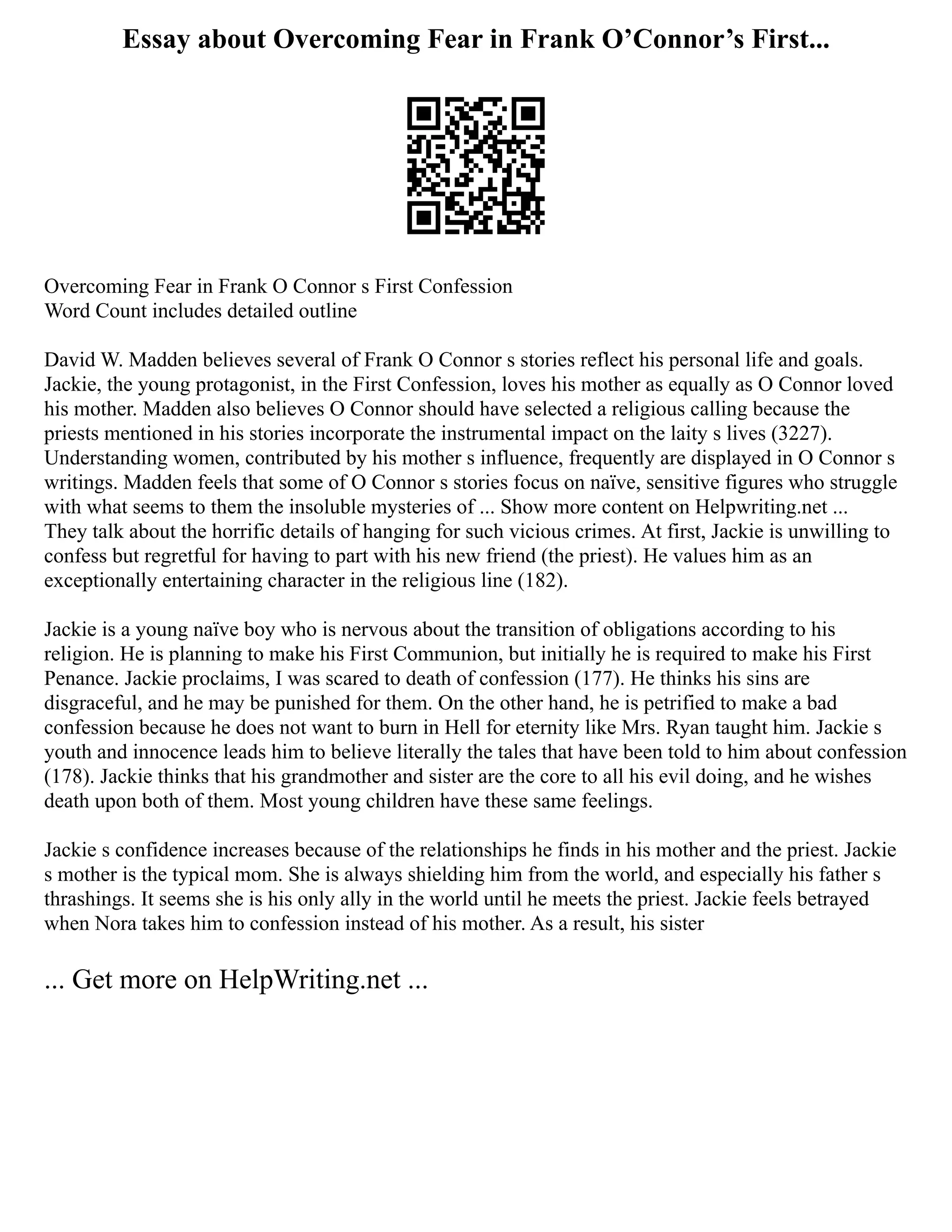 Essay about Overcoming Fear in Frank O’Connor’s First...
Overcoming Fear in Frank O Connor s First Confession
Word Count includes detailed outline
David W. Madden believes several of Frank O Connor s stories reflect his personal life and goals.
Jackie, the young protagonist, in the First Confession, loves his mother as equally as O Connor loved
his mother. Madden also believes O Connor should have selected a religious calling because the
priests mentioned in his stories incorporate the instrumental impact on the laity s lives (3227).
Understanding women, contributed by his mother s influence, frequently are displayed in O Connor s
writings. Madden feels that some of O Connor s stories focus on naïve, sensitive figures who struggle
with what seems to them the insoluble mysteries of ... Show more content on Helpwriting.net ...
They talk about the horrific details of hanging for such vicious crimes. At first, Jackie is unwilling to
confess but regretful for having to part with his new friend (the priest). He values him as an
exceptionally entertaining character in the religious line (182).
Jackie is a young naïve boy who is nervous about the transition of obligations according to his
religion. He is planning to make his First Communion, but initially he is required to make his First
Penance. Jackie proclaims, I was scared to death of confession (177). He thinks his sins are
disgraceful, and he may be punished for them. On the other hand, he is petrified to make a bad
confession because he does not want to burn in Hell for eternity like Mrs. Ryan taught him. Jackie s
youth and innocence leads him to believe literally the tales that have been told to him about confession
(178). Jackie thinks that his grandmother and sister are the core to all his evil doing, and he wishes
death upon both of them. Most young children have these same feelings.
Jackie s confidence increases because of the relationships he finds in his mother and the priest. Jackie
s mother is the typical mom. She is always shielding him from the world, and especially his father s
thrashings. It seems she is his only ally in the world until he meets the priest. Jackie feels betrayed
when Nora takes him to confession instead of his mother. As a result, his sister
... Get more on HelpWriting.net ...
 