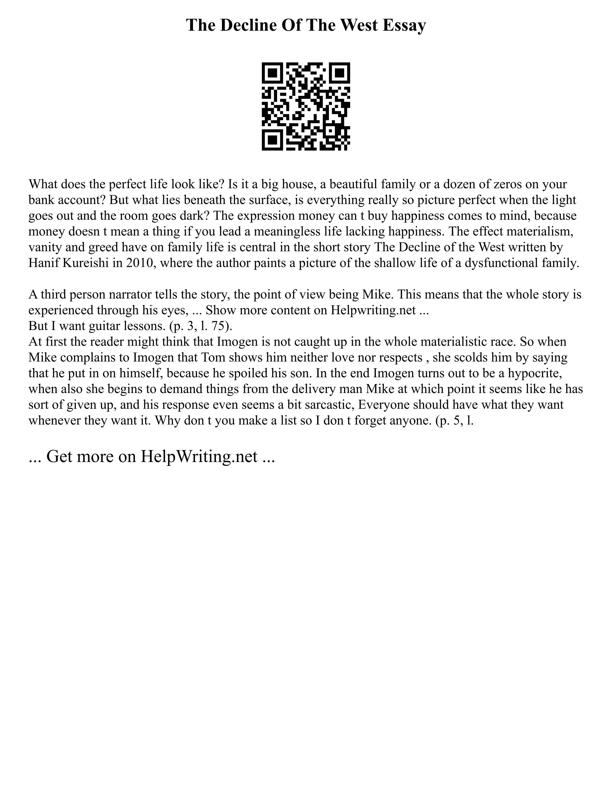 The Decline Of The West Essay
What does the perfect life look like? Is it a big house, a beautiful family or a dozen of zeros on your
bank account? But what lies beneath the surface, is everything really so picture perfect when the light
goes out and the room goes dark? The expression money can t buy happiness comes to mind, because
money doesn t mean a thing if you lead a meaningless life lacking happiness. The effect materialism,
vanity and greed have on family life is central in the short story The Decline of the West written by
Hanif Kureishi in 2010, where the author paints a picture of the shallow life of a dysfunctional family.
A third person narrator tells the story, the point of view being Mike. This means that the whole story is
experienced through his eyes, ... Show more content on Helpwriting.net ...
But I want guitar lessons. (p. 3, l. 75).
At first the reader might think that Imogen is not caught up in the whole materialistic race. So when
Mike complains to Imogen that Tom shows him neither love nor respects , she scolds him by saying
that he put in on himself, because he spoiled his son. In the end Imogen turns out to be a hypocrite,
when also she begins to demand things from the delivery man Mike at which point it seems like he has
sort of given up, and his response even seems a bit sarcastic, Everyone should have what they want
whenever they want it. Why don t you make a list so I don t forget anyone. (p. 5, l.
... Get more on HelpWriting.net ...
 
