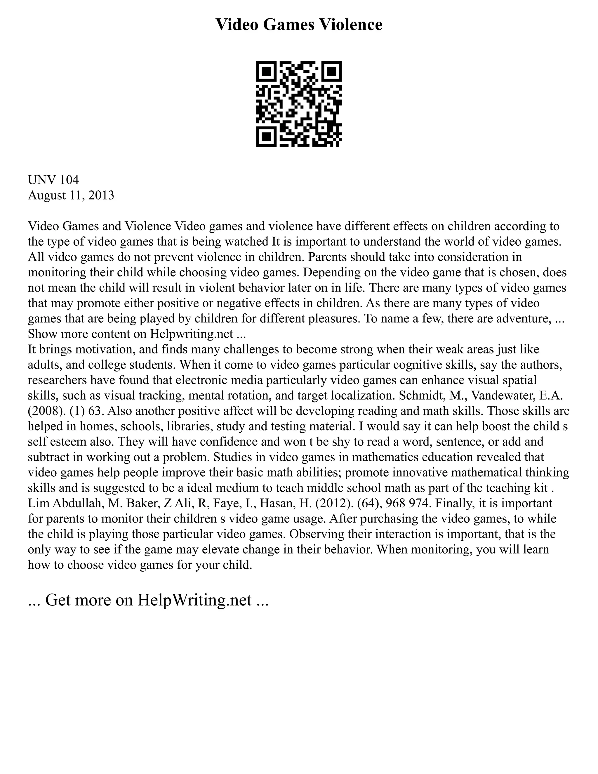 Video Games Violence
UNV 104
August 11, 2013
Video Games and Violence Video games and violence have different effects on children according to
the type of video games that is being watched It is important to understand the world of video games.
All video games do not prevent violence in children. Parents should take into consideration in
monitoring their child while choosing video games. Depending on the video game that is chosen, does
not mean the child will result in violent behavior later on in life. There are many types of video games
that may promote either positive or negative effects in children. As there are many types of video
games that are being played by children for different pleasures. To name a few, there are adventure, ...
Show more content on Helpwriting.net ...
It brings motivation, and finds many challenges to become strong when their weak areas just like
adults, and college students. When it come to video games particular cognitive skills, say the authors,
researchers have found that electronic media particularly video games can enhance visual spatial
skills, such as visual tracking, mental rotation, and target localization. Schmidt, M., Vandewater, E.A.
(2008). (1) 63. Also another positive affect will be developing reading and math skills. Those skills are
helped in homes, schools, libraries, study and testing material. I would say it can help boost the child s
self esteem also. They will have confidence and won t be shy to read a word, sentence, or add and
subtract in working out a problem. Studies in video games in mathematics education revealed that
video games help people improve their basic math abilities; promote innovative mathematical thinking
skills and is suggested to be a ideal medium to teach middle school math as part of the teaching kit .
Lim Abdullah, M. Baker, Z Ali, R, Faye, I., Hasan, H. (2012). (64), 968 974. Finally, it is important
for parents to monitor their children s video game usage. After purchasing the video games, to while
the child is playing those particular video games. Observing their interaction is important, that is the
only way to see if the game may elevate change in their behavior. When monitoring, you will learn
how to choose video games for your child.
... Get more on HelpWriting.net ...
 