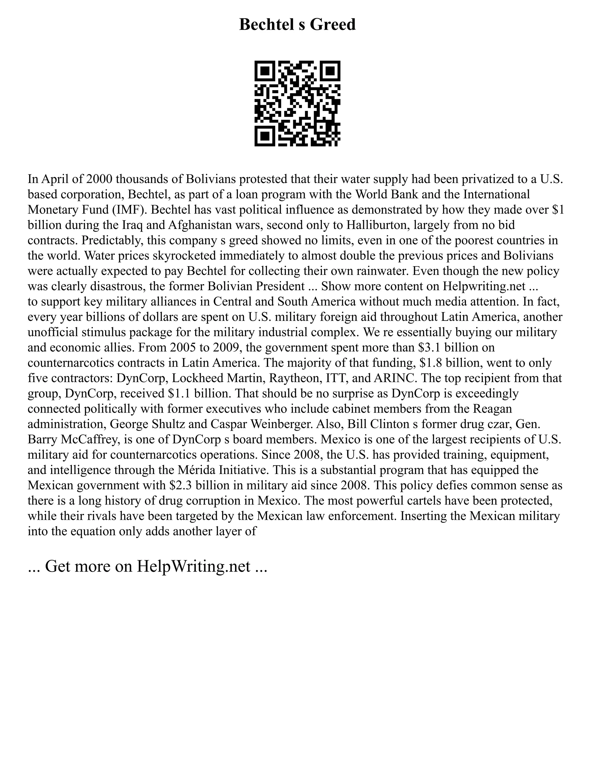 Bechtel s Greed
In April of 2000 thousands of Bolivians protested that their water supply had been privatized to a U.S.
based corporation, Bechtel, as part of a loan program with the World Bank and the International
Monetary Fund (IMF). Bechtel has vast political influence as demonstrated by how they made over $1
billion during the Iraq and Afghanistan wars, second only to Halliburton, largely from no bid
contracts. Predictably, this company s greed showed no limits, even in one of the poorest countries in
the world. Water prices skyrocketed immediately to almost double the previous prices and Bolivians
were actually expected to pay Bechtel for collecting their own rainwater. Even though the new policy
was clearly disastrous, the former Bolivian President ... Show more content on Helpwriting.net ...
to support key military alliances in Central and South America without much media attention. In fact,
every year billions of dollars are spent on U.S. military foreign aid throughout Latin America, another
unofficial stimulus package for the military industrial complex. We re essentially buying our military
and economic allies. From 2005 to 2009, the government spent more than $3.1 billion on
counternarcotics contracts in Latin America. The majority of that funding, $1.8 billion, went to only
five contractors: DynCorp, Lockheed Martin, Raytheon, ITT, and ARINC. The top recipient from that
group, DynCorp, received $1.1 billion. That should be no surprise as DynCorp is exceedingly
connected politically with former executives who include cabinet members from the Reagan
administration, George Shultz and Caspar Weinberger. Also, Bill Clinton s former drug czar, Gen.
Barry McCaffrey, is one of DynCorp s board members. Mexico is one of the largest recipients of U.S.
military aid for counternarcotics operations. Since 2008, the U.S. has provided training, equipment,
and intelligence through the Mérida Initiative. This is a substantial program that has equipped the
Mexican government with $2.3 billion in military aid since 2008. This policy defies common sense as
there is a long history of drug corruption in Mexico. The most powerful cartels have been protected,
while their rivals have been targeted by the Mexican law enforcement. Inserting the Mexican military
into the equation only adds another layer of
... Get more on HelpWriting.net ...
 