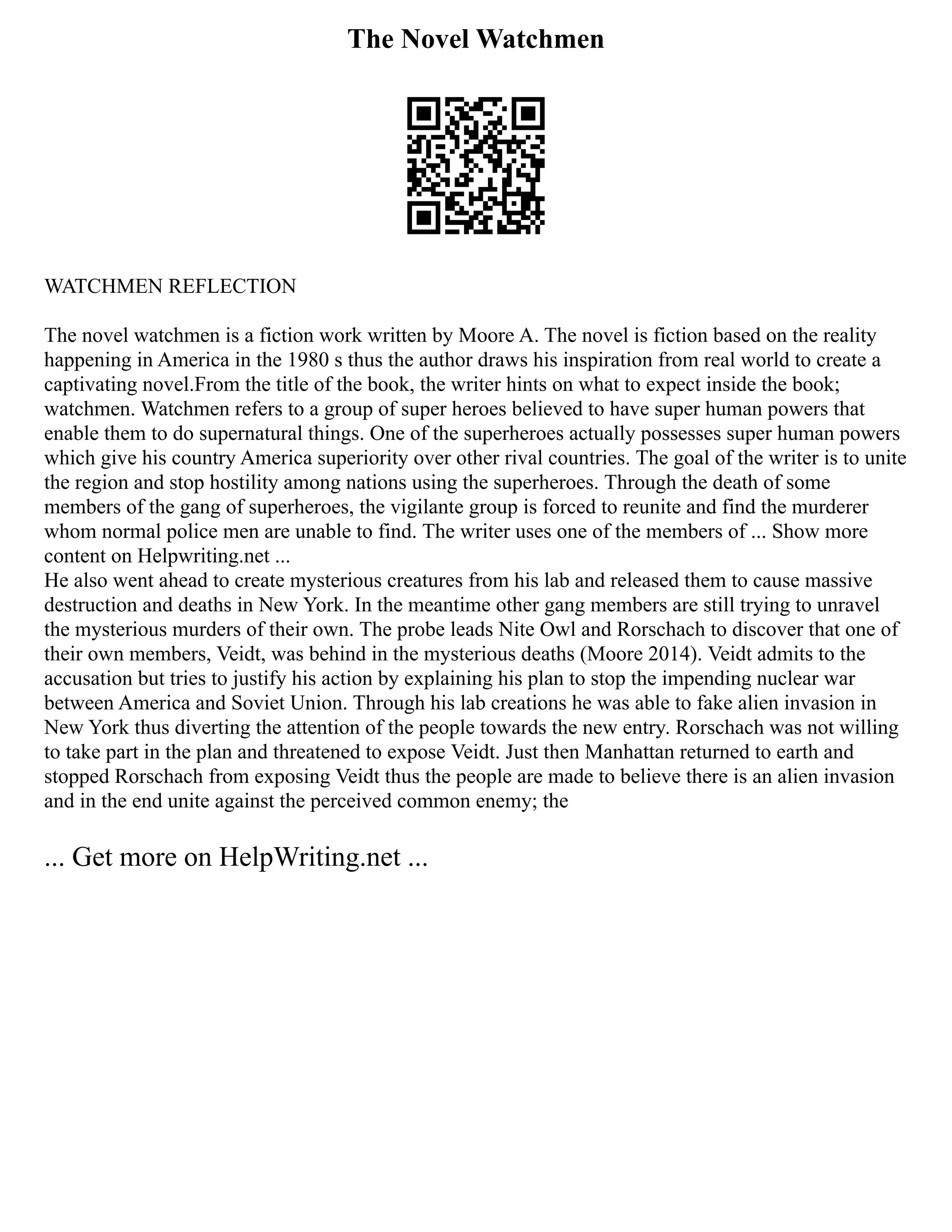 The Novel Watchmen
WATCHMEN REFLECTION
The novel watchmen is a fiction work written by Moore A. The novel is fiction based on the reality
happening in America in the 1980 s thus the author draws his inspiration from real world to create a
captivating novel.From the title of the book, the writer hints on what to expect inside the book;
watchmen. Watchmen refers to a group of super heroes believed to have super human powers that
enable them to do supernatural things. One of the superheroes actually possesses super human powers
which give his country America superiority over other rival countries. The goal of the writer is to unite
the region and stop hostility among nations using the superheroes. Through the death of some
members of the gang of superheroes, the vigilante group is forced to reunite and find the murderer
whom normal police men are unable to find. The writer uses one of the members of ... Show more
content on Helpwriting.net ...
He also went ahead to create mysterious creatures from his lab and released them to cause massive
destruction and deaths in New York. In the meantime other gang members are still trying to unravel
the mysterious murders of their own. The probe leads Nite Owl and Rorschach to discover that one of
their own members, Veidt, was behind in the mysterious deaths (Moore 2014). Veidt admits to the
accusation but tries to justify his action by explaining his plan to stop the impending nuclear war
between America and Soviet Union. Through his lab creations he was able to fake alien invasion in
New York thus diverting the attention of the people towards the new entry. Rorschach was not willing
to take part in the plan and threatened to expose Veidt. Just then Manhattan returned to earth and
stopped Rorschach from exposing Veidt thus the people are made to believe there is an alien invasion
and in the end unite against the perceived common enemy; the
... Get more on HelpWriting.net ...
 
