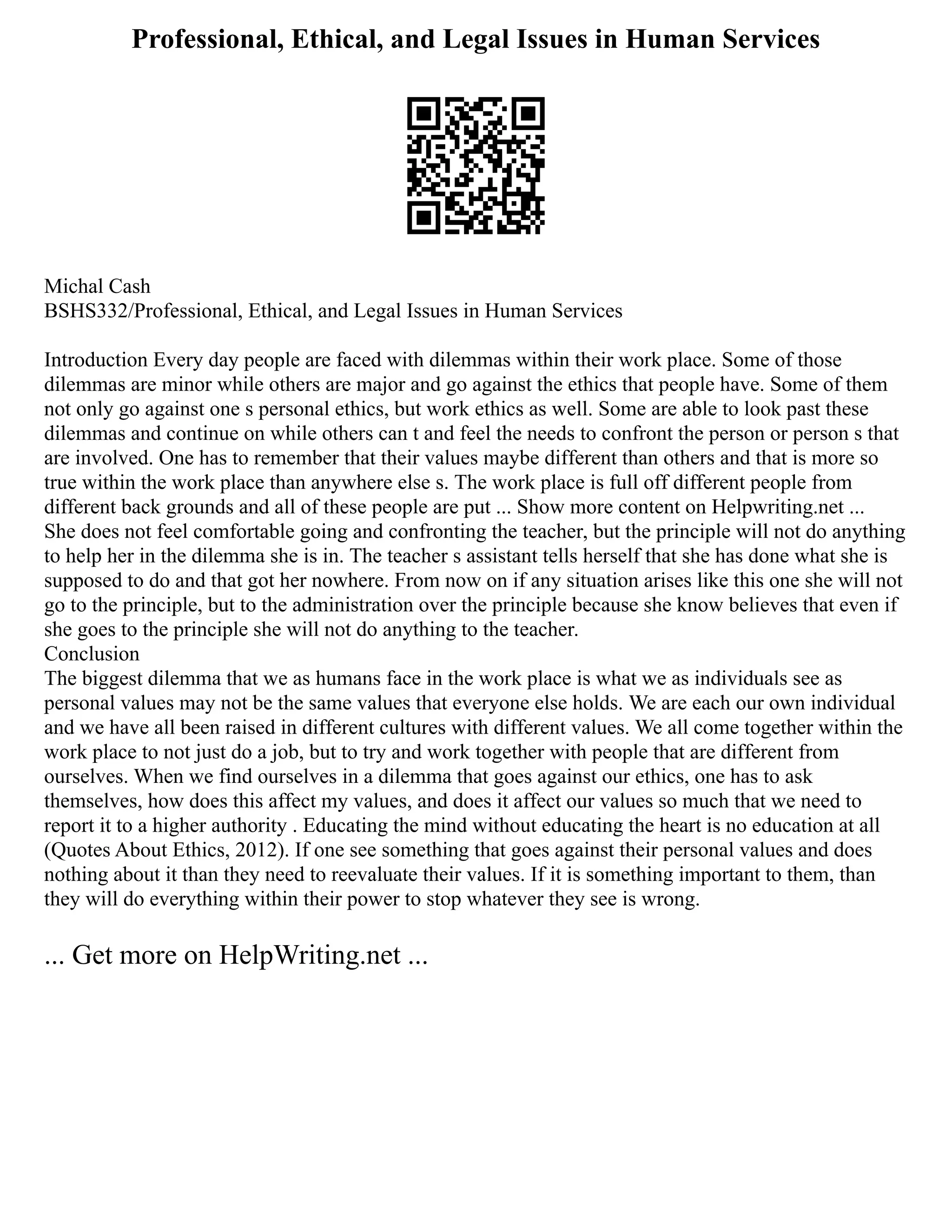 Professional, Ethical, and Legal Issues in Human Services
Michal Cash
BSHS332/Professional, Ethical, and Legal Issues in Human Services
Introduction Every day people are faced with dilemmas within their work place. Some of those
dilemmas are minor while others are major and go against the ethics that people have. Some of them
not only go against one s personal ethics, but work ethics as well. Some are able to look past these
dilemmas and continue on while others can t and feel the needs to confront the person or person s that
are involved. One has to remember that their values maybe different than others and that is more so
true within the work place than anywhere else s. The work place is full off different people from
different back grounds and all of these people are put ... Show more content on Helpwriting.net ...
She does not feel comfortable going and confronting the teacher, but the principle will not do anything
to help her in the dilemma she is in. The teacher s assistant tells herself that she has done what she is
supposed to do and that got her nowhere. From now on if any situation arises like this one she will not
go to the principle, but to the administration over the principle because she know believes that even if
she goes to the principle she will not do anything to the teacher.
Conclusion
The biggest dilemma that we as humans face in the work place is what we as individuals see as
personal values may not be the same values that everyone else holds. We are each our own individual
and we have all been raised in different cultures with different values. We all come together within the
work place to not just do a job, but to try and work together with people that are different from
ourselves. When we find ourselves in a dilemma that goes against our ethics, one has to ask
themselves, how does this affect my values, and does it affect our values so much that we need to
report it to a higher authority . Educating the mind without educating the heart is no education at all
(Quotes About Ethics, 2012). If one see something that goes against their personal values and does
nothing about it than they need to reevaluate their values. If it is something important to them, than
they will do everything within their power to stop whatever they see is wrong.
... Get more on HelpWriting.net ...
 
