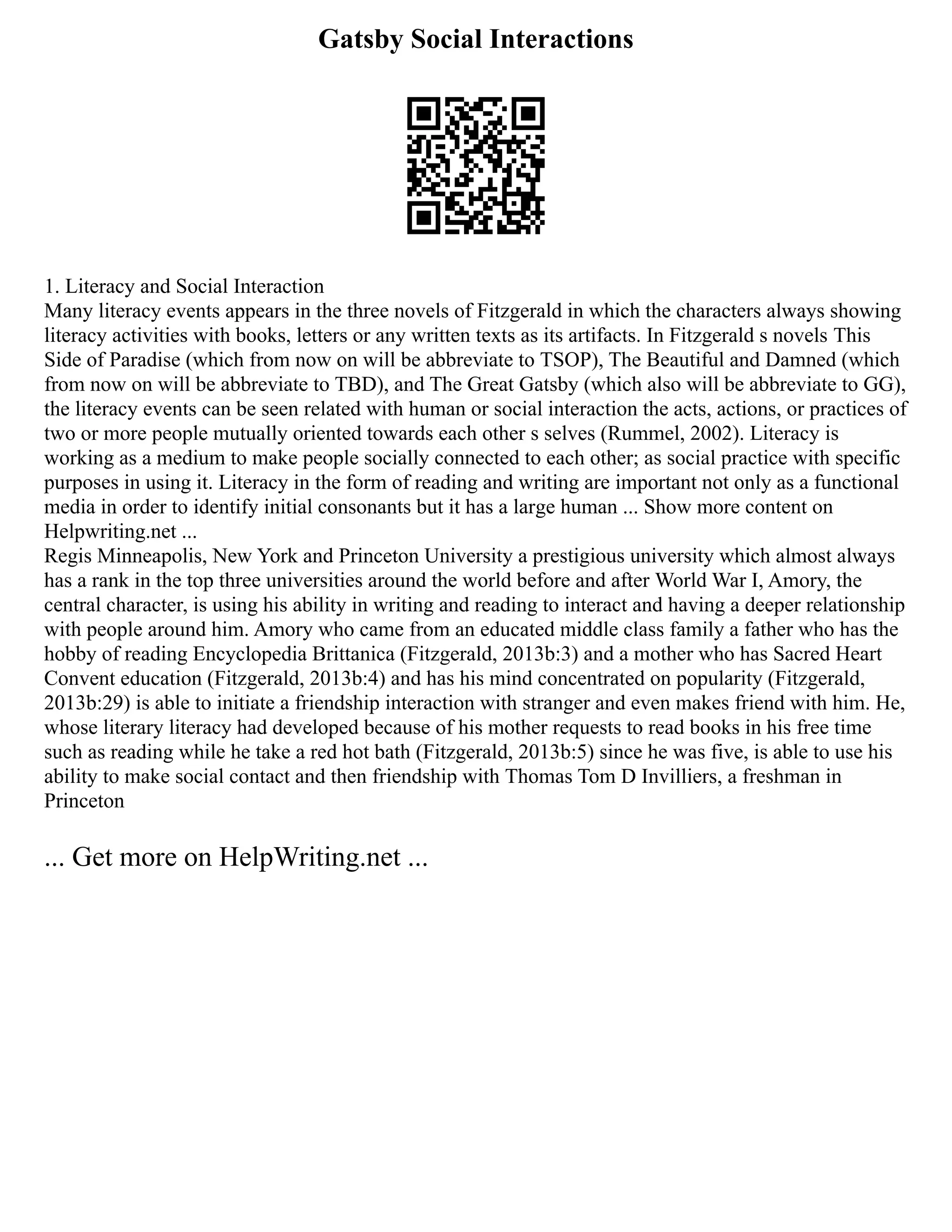 Gatsby Social Interactions
1. Literacy and Social Interaction
Many literacy events appears in the three novels of Fitzgerald in which the characters always showing
literacy activities with books, letters or any written texts as its artifacts. In Fitzgerald s novels This
Side of Paradise (which from now on will be abbreviate to TSOP), The Beautiful and Damned (which
from now on will be abbreviate to TBD), and The Great Gatsby (which also will be abbreviate to GG),
the literacy events can be seen related with human or social interaction the acts, actions, or practices of
two or more people mutually oriented towards each other s selves (Rummel, 2002). Literacy is
working as a medium to make people socially connected to each other; as social practice with specific
purposes in using it. Literacy in the form of reading and writing are important not only as a functional
media in order to identify initial consonants but it has a large human ... Show more content on
Helpwriting.net ...
Regis Minneapolis, New York and Princeton University a prestigious university which almost always
has a rank in the top three universities around the world before and after World War I, Amory, the
central character, is using his ability in writing and reading to interact and having a deeper relationship
with people around him. Amory who came from an educated middle class family a father who has the
hobby of reading Encyclopedia Brittanica (Fitzgerald, 2013b:3) and a mother who has Sacred Heart
Convent education (Fitzgerald, 2013b:4) and has his mind concentrated on popularity (Fitzgerald,
2013b:29) is able to initiate a friendship interaction with stranger and even makes friend with him. He,
whose literary literacy had developed because of his mother requests to read books in his free time
such as reading while he take a red hot bath (Fitzgerald, 2013b:5) since he was five, is able to use his
ability to make social contact and then friendship with Thomas Tom D Invilliers, a freshman in
Princeton
... Get more on HelpWriting.net ...
 