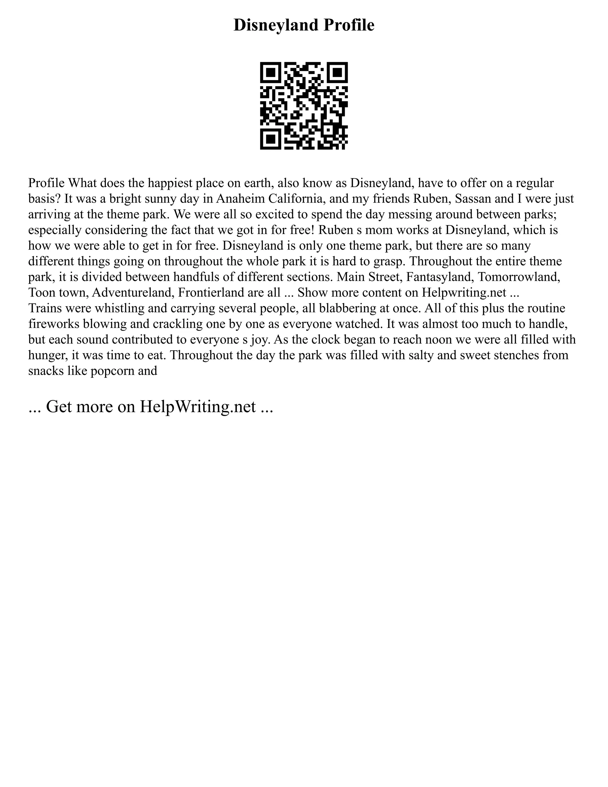 Disneyland Profile
Profile What does the happiest place on earth, also know as Disneyland, have to offer on a regular
basis? It was a bright sunny day in Anaheim California, and my friends Ruben, Sassan and I were just
arriving at the theme park. We were all so excited to spend the day messing around between parks;
especially considering the fact that we got in for free! Ruben s mom works at Disneyland, which is
how we were able to get in for free. Disneyland is only one theme park, but there are so many
different things going on throughout the whole park it is hard to grasp. Throughout the entire theme
park, it is divided between handfuls of different sections. Main Street, Fantasyland, Tomorrowland,
Toon town, Adventureland, Frontierland are all ... Show more content on Helpwriting.net ...
Trains were whistling and carrying several people, all blabbering at once. All of this plus the routine
fireworks blowing and crackling one by one as everyone watched. It was almost too much to handle,
but each sound contributed to everyone s joy. As the clock began to reach noon we were all filled with
hunger, it was time to eat. Throughout the day the park was filled with salty and sweet stenches from
snacks like popcorn and
... Get more on HelpWriting.net ...
 