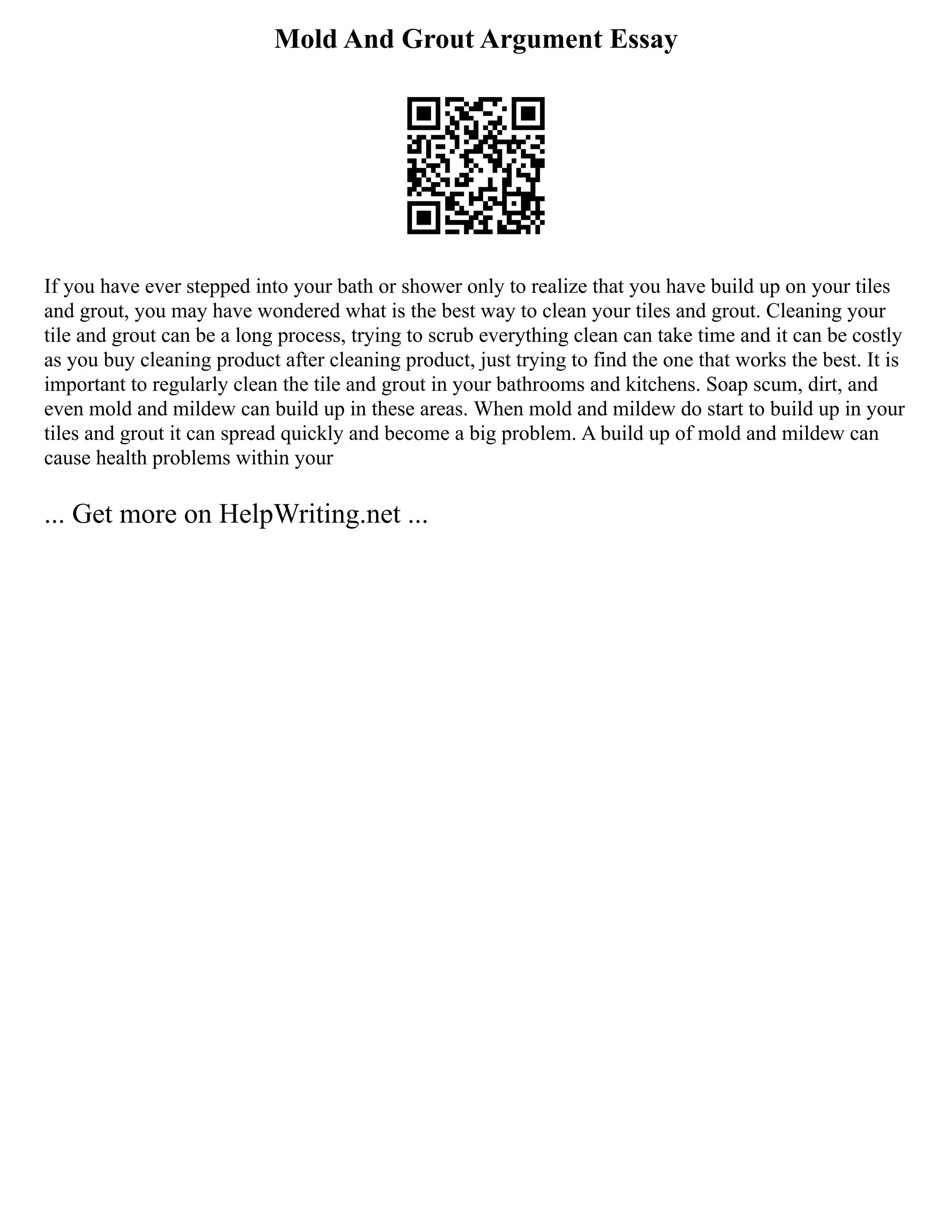 Mold And Grout Argument Essay
If you have ever stepped into your bath or shower only to realize that you have build up on your tiles
and grout, you may have wondered what is the best way to clean your tiles and grout. Cleaning your
tile and grout can be a long process, trying to scrub everything clean can take time and it can be costly
as you buy cleaning product after cleaning product, just trying to find the one that works the best. It is
important to regularly clean the tile and grout in your bathrooms and kitchens. Soap scum, dirt, and
even mold and mildew can build up in these areas. When mold and mildew do start to build up in your
tiles and grout it can spread quickly and become a big problem. A build up of mold and mildew can
cause health problems within your
... Get more on HelpWriting.net ...
 