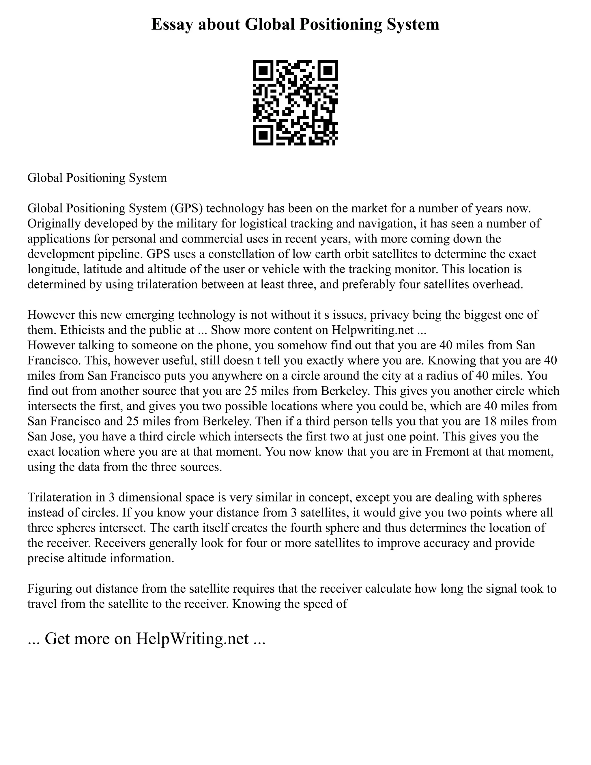 Essay about Global Positioning System
Global Positioning System
Global Positioning System (GPS) technology has been on the market for a number of years now.
Originally developed by the military for logistical tracking and navigation, it has seen a number of
applications for personal and commercial uses in recent years, with more coming down the
development pipeline. GPS uses a constellation of low earth orbit satellites to determine the exact
longitude, latitude and altitude of the user or vehicle with the tracking monitor. This location is
determined by using trilateration between at least three, and preferably four satellites overhead.
However this new emerging technology is not without it s issues, privacy being the biggest one of
them. Ethicists and the public at ... Show more content on Helpwriting.net ...
However talking to someone on the phone, you somehow find out that you are 40 miles from San
Francisco. This, however useful, still doesn t tell you exactly where you are. Knowing that you are 40
miles from San Francisco puts you anywhere on a circle around the city at a radius of 40 miles. You
find out from another source that you are 25 miles from Berkeley. This gives you another circle which
intersects the first, and gives you two possible locations where you could be, which are 40 miles from
San Francisco and 25 miles from Berkeley. Then if a third person tells you that you are 18 miles from
San Jose, you have a third circle which intersects the first two at just one point. This gives you the
exact location where you are at that moment. You now know that you are in Fremont at that moment,
using the data from the three sources.
Trilateration in 3 dimensional space is very similar in concept, except you are dealing with spheres
instead of circles. If you know your distance from 3 satellites, it would give you two points where all
three spheres intersect. The earth itself creates the fourth sphere and thus determines the location of
the receiver. Receivers generally look for four or more satellites to improve accuracy and provide
precise altitude information.
Figuring out distance from the satellite requires that the receiver calculate how long the signal took to
travel from the satellite to the receiver. Knowing the speed of
... Get more on HelpWriting.net ...
 