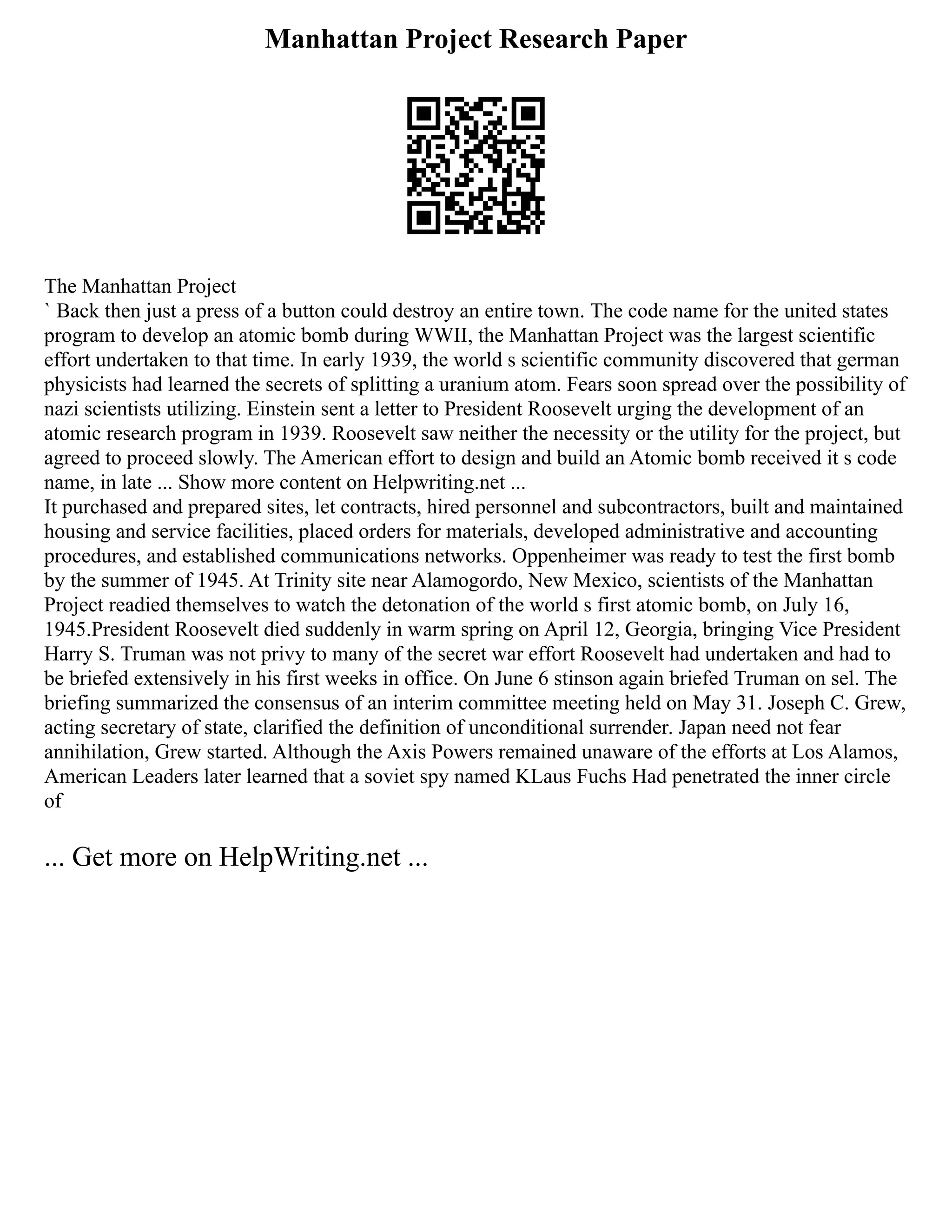 Manhattan Project Research Paper
The Manhattan Project
` Back then just a press of a button could destroy an entire town. The code name for the united states
program to develop an atomic bomb during WWII, the Manhattan Project was the largest scientific
effort undertaken to that time. In early 1939, the world s scientific community discovered that german
physicists had learned the secrets of splitting a uranium atom. Fears soon spread over the possibility of
nazi scientists utilizing. Einstein sent a letter to President Roosevelt urging the development of an
atomic research program in 1939. Roosevelt saw neither the necessity or the utility for the project, but
agreed to proceed slowly. The American effort to design and build an Atomic bomb received it s code
name, in late ... Show more content on Helpwriting.net ...
It purchased and prepared sites, let contracts, hired personnel and subcontractors, built and maintained
housing and service facilities, placed orders for materials, developed administrative and accounting
procedures, and established communications networks. Oppenheimer was ready to test the first bomb
by the summer of 1945. At Trinity site near Alamogordo, New Mexico, scientists of the Manhattan
Project readied themselves to watch the detonation of the world s first atomic bomb, on July 16,
1945.President Roosevelt died suddenly in warm spring on April 12, Georgia, bringing Vice President
Harry S. Truman was not privy to many of the secret war effort Roosevelt had undertaken and had to
be briefed extensively in his first weeks in office. On June 6 stinson again briefed Truman on sel. The
briefing summarized the consensus of an interim committee meeting held on May 31. Joseph C. Grew,
acting secretary of state, clarified the definition of unconditional surrender. Japan need not fear
annihilation, Grew started. Although the Axis Powers remained unaware of the efforts at Los Alamos,
American Leaders later learned that a soviet spy named KLaus Fuchs Had penetrated the inner circle
of
... Get more on HelpWriting.net ...
 