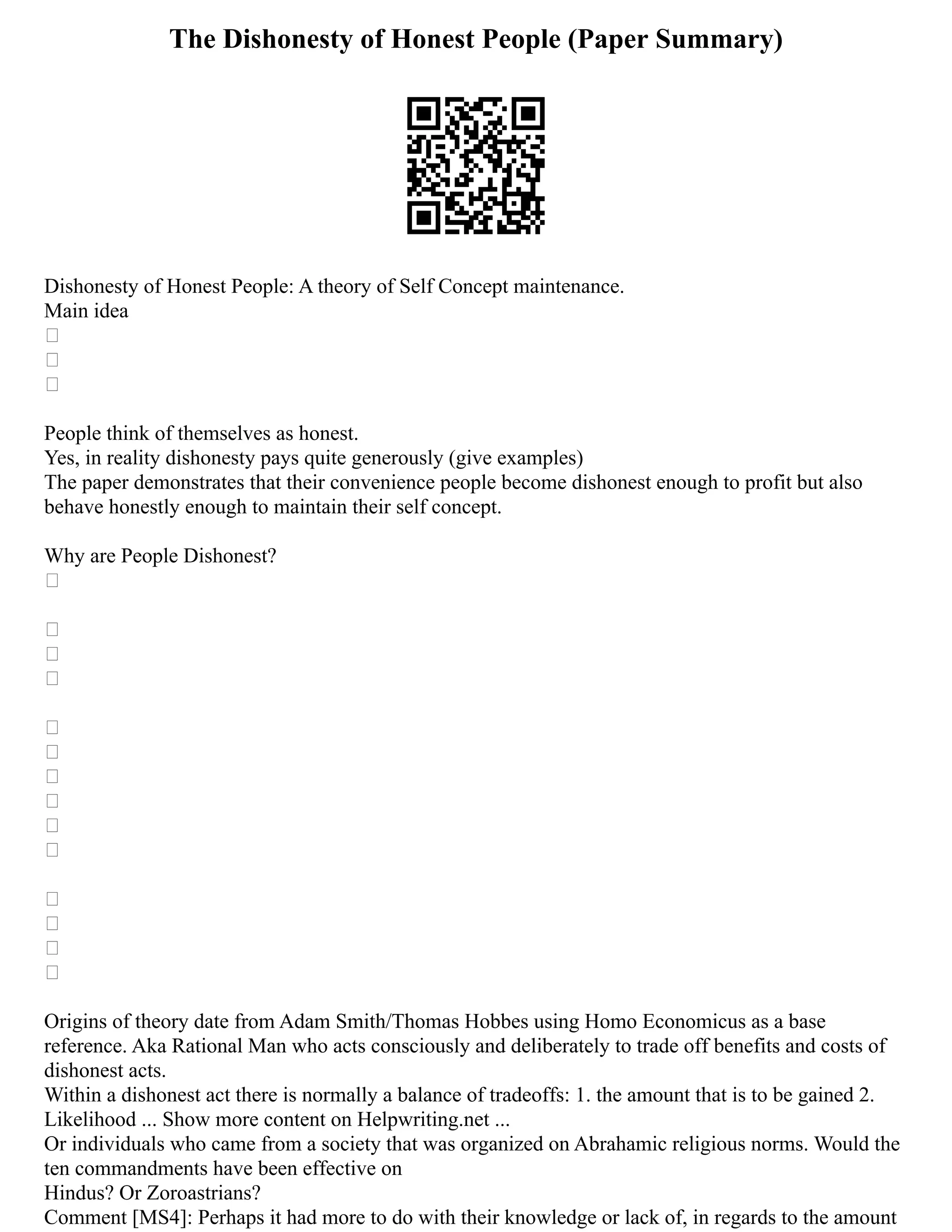 The Dishonesty of Honest People (Paper Summary)
Dishonesty of Honest People: A theory of Self Concept maintenance.
Main idea



People think of themselves as honest.
Yes, in reality dishonesty pays quite generously (give examples)
The paper demonstrates that their convenience people become dishonest enough to profit but also
behave honestly enough to maintain their self concept.
Why are People Dishonest?














Origins of theory date from Adam Smith/Thomas Hobbes using Homo Economicus as a base
reference. Aka Rational Man who acts consciously and deliberately to trade off benefits and costs of
dishonest acts.
Within a dishonest act there is normally a balance of tradeoffs: 1. the amount that is to be gained 2.
Likelihood ... Show more content on Helpwriting.net ...
Or individuals who came from a society that was organized on Abrahamic religious norms. Would the
ten commandments have been effective on
Hindus? Or Zoroastrians?
Comment [MS4]: Perhaps it had more to do with their knowledge or lack of, in regards to the amount
 