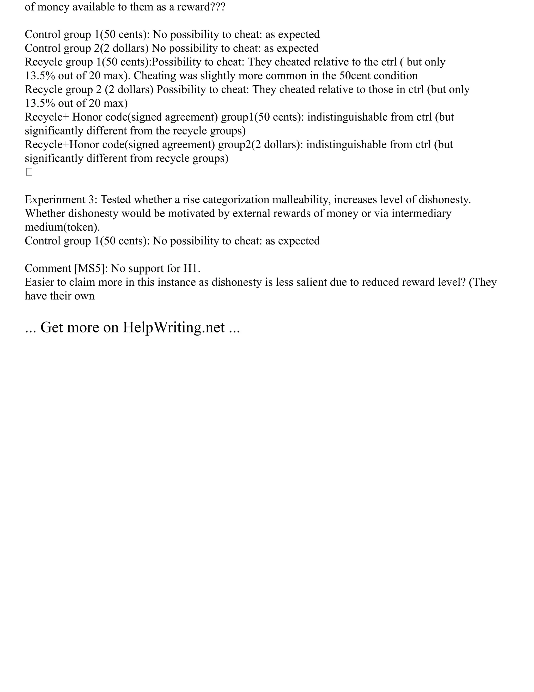 of money available to them as a reward???
Control group 1(50 cents): No possibility to cheat: as expected
Control group 2(2 dollars) No possibility to cheat: as expected
Recycle group 1(50 cents):Possibility to cheat: They cheated relative to the ctrl ( but only
13.5% out of 20 max). Cheating was slightly more common in the 50cent condition
Recycle group 2 (2 dollars) Possibility to cheat: They cheated relative to those in ctrl (but only
13.5% out of 20 max)
Recycle+ Honor code(signed agreement) group1(50 cents): indistinguishable from ctrl (but
significantly different from the recycle groups)
Recycle+Honor code(signed agreement) group2(2 dollars): indistinguishable from ctrl (but
significantly different from recycle groups)

Experinment 3: Tested whether a rise categorization malleability, increases level of dishonesty.
Whether dishonesty would be motivated by external rewards of money or via intermediary
medium(token).
Control group 1(50 cents): No possibility to cheat: as expected
Comment [MS5]: No support for H1.
Easier to claim more in this instance as dishonesty is less salient due to reduced reward level? (They
have their own
... Get more on HelpWriting.net ...
 