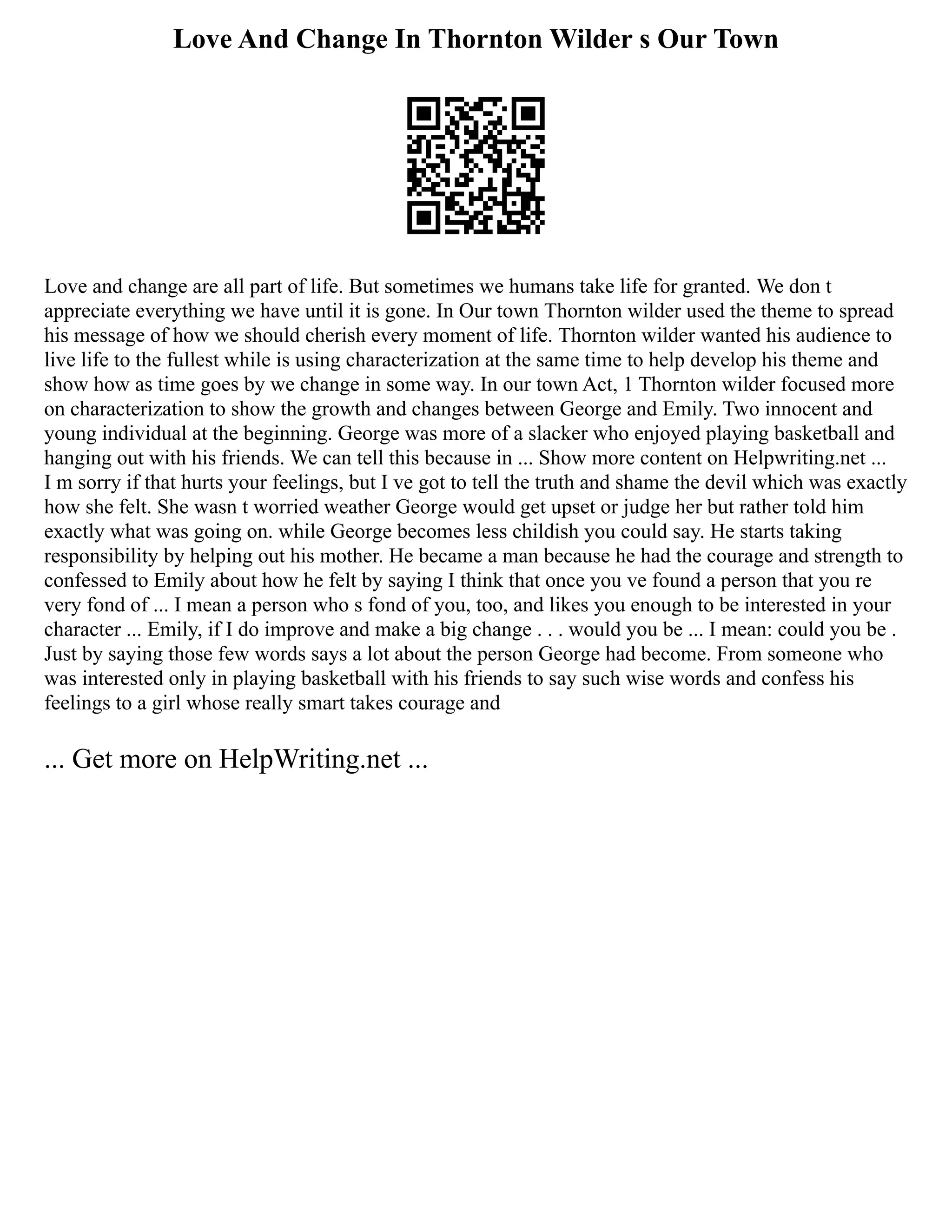 Love And Change In Thornton Wilder s Our Town
Love and change are all part of life. But sometimes we humans take life for granted. We don t
appreciate everything we have until it is gone. In Our town Thornton wilder used the theme to spread
his message of how we should cherish every moment of life. Thornton wilder wanted his audience to
live life to the fullest while is using characterization at the same time to help develop his theme and
show how as time goes by we change in some way. In our town Act, 1 Thornton wilder focused more
on characterization to show the growth and changes between George and Emily. Two innocent and
young individual at the beginning. George was more of a slacker who enjoyed playing basketball and
hanging out with his friends. We can tell this because in ... Show more content on Helpwriting.net ...
I m sorry if that hurts your feelings, but I ve got to tell the truth and shame the devil which was exactly
how she felt. She wasn t worried weather George would get upset or judge her but rather told him
exactly what was going on. while George becomes less childish you could say. He starts taking
responsibility by helping out his mother. He became a man because he had the courage and strength to
confessed to Emily about how he felt by saying I think that once you ve found a person that you re
very fond of ... I mean a person who s fond of you, too, and likes you enough to be interested in your
character ... Emily, if I do improve and make a big change . . . would you be ... I mean: could you be .
Just by saying those few words says a lot about the person George had become. From someone who
was interested only in playing basketball with his friends to say such wise words and confess his
feelings to a girl whose really smart takes courage and
... Get more on HelpWriting.net ...
 