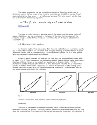 The graphs representing the flow properties are termed as Rheograms and in case of
Newtonian systems the flow curves (shear stress vs. shear rate) are straight lines passing through
origin, indicating that shear stress (τ) or the force per unit area (F/A) varies directly with the shear
rate as described in the following equations.
Turn MathJaxon
The slope of the line represents viscosity, which is the resistance to the relative motion of
adjacent liquid layers and can be obtained by the tangent of the angle the line makes with the
horizontal axis (i.e., a ratio of shear stress over shear rate). The unit of viscosity is Pascal times
second (Pa⁎ s).
4.2. Non-Newtonian systems
As the name implies, there is a deviation from Newton's relation between shear stress and the
rate of shear. The viscosity of non-Newtonian fluids changes according to the rate of shear, thus non-
Newtonian systems have no constant viscosity [1]. non-Newtonian systems can be of three general
types, such as plastic, pseudo plastic and dilatants.
In case of plastic materials, it is observed that there is no flow until it reaches the yield value
as shown inFig. 3. When stress above the yield value is applied, they exhibit free flowing liquid nature.
Materials exhibiting this type of flow property are also termed as Bingham Bodies [11]. This
phenomenon can be attributed to the formation of three-dimensional networks due to concentrated
particles in the total volume of the suspensions. An addition of surfactants or deflocculating agents
reduces the attraction (Van Der Waals forces) and repulsive (Born forces) forces between particles
and hence reduces or eliminates the yield value.
Fig. 3.
Thixotropy in pseudo plastic, plastic and dilatant systems (References: [89] and [90]).
Figure options
Thixotropy is the property exhibited by the pseudo plastic systems which exhibit the time-
dependent change in the viscosity. Thixotropic systems demonstrate a decrease in viscosity with time
under the constant shear. An enhancement of shear due to progressive break down of the structure of
 
