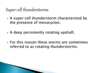  A super cell thunderstorm characterized by
the presence of mesocyclon.
 A deep persistently rotating updraft.
 For this reason these storms are sometimes
referred to as rotating thunderstorms.
 