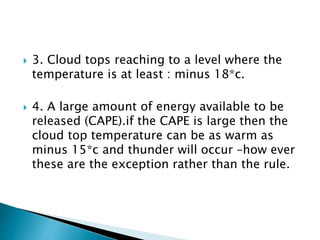  3. Cloud tops reaching to a level where the
temperature is at least : minus 18*c.
 4. A large amount of energy available to be
released (CAPE).if the CAPE is large then the
cloud top temperature can be as warm as
minus 15*c and thunder will occur –how ever
these are the exception rather than the rule.
 