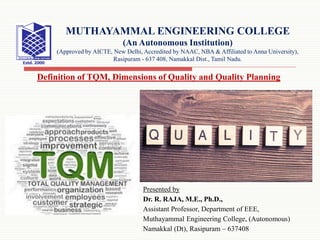 Presented by
Dr. R. RAJA, M.E., Ph.D.,
Assistant Professor, Department of EEE,
Muthayammal Engineering College, (Autonomous)
Namakkal (Dt), Rasipuram – 637408
MUTHAYAMMAL ENGINEERING COLLEGE
(An Autonomous Institution)
(Approved by AICTE, New Delhi, Accredited by NAAC, NBA & Affiliated to Anna University),
Rasipuram - 637 408, Namakkal Dist., Tamil Nadu.
Definition of TQM, Dimensions of Quality and Quality Planning
 