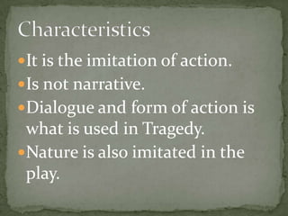It is the imitation of action.Is not narrative.Dialogue and form of action is what is used in Tragedy.Nature is also imitated in the play. Characteristics