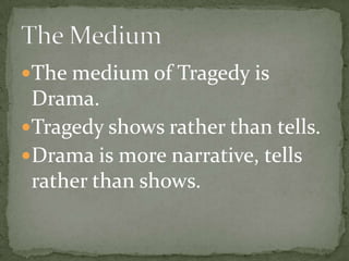 The medium of Tragedy is Drama.Tragedy shows rather than tells.Drama is more narrative, tells  rather than shows.The Medium