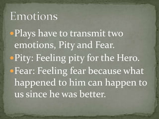Plays have to transmit two emotions, Pity and Fear.Pity: Feeling pity for the Hero.Fear: Feeling fear because what happened to him can happen to us since he was better.Emotions
