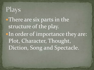 There are six parts in the structure of the play.In order of importance they are: Plot, Character, Thought, Diction, Song and Spectacle.Plays