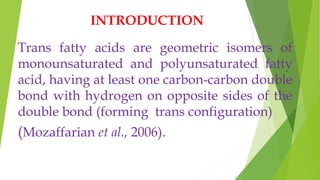 INTRODUCTION
Trans fatty acids are geometric isomers of
monounsaturated and polyunsaturated fatty
acid, having at least one carbon-carbon double
bond with hydrogen on opposite sides of the
double bond (forming trans configuration)
(Mozaffarian et al., 2006).
 