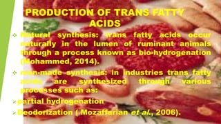PRODUCTION OF TRANS FATTY
ACIDS
 Natural synthesis: trans fatty acids occur
naturally in the lumen of ruminant animals
through a process known as bio-hydrogenation
(Mohammed, 2014).
 man-made synthesis: in industries trans fatty
acids are synthesized through various
processes such as:
partial hydrogenation
Deodorization ( Mozaffarian et al., 2006).
 