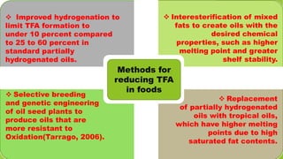  Interesterification of mixed
fats to create oils with the
desired chemical
properties, such as higher
melting point and greater
shelf stability.
 Replacement
of partially hydrogenated
oils with tropical oils,
which have higher melting
points due to high
saturated fat contents.
 Improved hydrogenation to
limit TFA formation to
under 10 percent compared
to 25 to 60 percent in
standard partially
hydrogenated oils.
 Selective breeding
and genetic engineering
of oil seed plants to
produce oils that are
more resistant to
Oxidation(Tarrago, 2006).
Methods for
reducing TFA
in foods
 