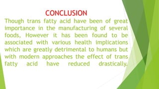 CONCLUSION
Though trans fatty acid have been of great
importance in the manufacturing of several
foods, However it has been found to be
associated with various health implications
which are greatly detrimental to humans but
with modern approaches the effect of trans
fatty acid have reduced drastically.
 