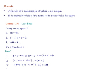 Remarks: 
• Definition of a mathematical structure is not unique. 
• The accepted version is time-tested to be most concise & elegant. 
Lemma 1.16: Lose Ends 
In any vector space V, 
1. 0 v = 0 . 
2. ( -1 ) v + v = 0 . 
3. a 0 = 0 . 
" v ÎV and a Î . 
Proof: 
1. 0 = v - v = (1+ 0) v - v = v + 0v - v = 0v 
2. 
( -1) v + v = ( -1+1) v = 0v = 0 
3. 
a 0 = a ( 0 v) = ( a 0) v = 0 v = 0 
 