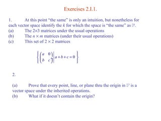 Exercises 2.I.1. 
1. At this point “the same” is only an intuition, but nonetheless for 
each vector space identify the k for which the space is “the same” as k. 
(a) The 2´3 matrices under the usual operations 
(b) The n ´ m matrices (under their usual operations) 
(c) This set of 2 ´ 2 matrices 
ìï æ a 
0 
ö ïü í ç ¸ a + b + c 
= 0 
ý 
îï è b c 
ø ïþ 
2. 
(a) Prove that every point, line, or plane thru the origin in 3 is a 
vector space under the inherited operations. 
(b) What if it doesn’t contain the origin? 
 