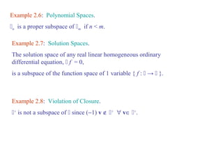 Example 2.6: Polynomial Spaces. 
n is a proper subspace of m if n < m. 
Example 2.7: Solution Spaces. 
The solution space of any real linear homogeneous ordinary 
differential equation,  f = 0, 
is a subspace of the function space of 1 variable { f :  →  }. 
Example 2.8: Violation of Closure. 
+ is not a subspace of  since (-1) v Ï + " vÎ +. 
 