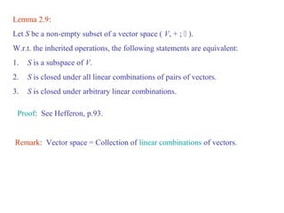 Lemma 2.9: 
Let S be a non-empty subset of a vector space ( V, + ;  ). 
W.r.t. the inherited operations, the following statements are equivalent: 
1. S is a subspace of V. 
2. S is closed under all linear combinations of pairs of vectors. 
3. S is closed under arbitrary linear combinations. 
Proof: See Hefferon, p.93. 
Remark: Vector space = Collection of linear combinations of vectors. 
 