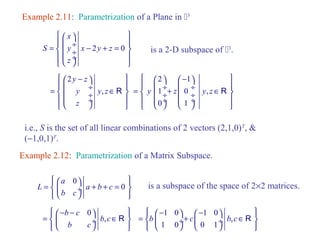 Example 2.11: Parametrization of a Plane in 3 
ì æ x 
ö ü 
= ï ç ¸ í ç ¸ - 2 + = 0 
ï ý ï î çè ø¸ ï þ 
S y x y z 
z 
is a 2-D subspace of 3. 
ì æ 2 
y - z 
ö ü 
= ï ç ¸ í ç y ¸ y , 
z 
Î R 
ï ý ï î çè z 
ø¸ ï þ 
ì æ 2 ö æ - 1 
ö ü 
= ï ç í y 1 ¸+ ç ¸ z ç 0 ¸ ç ¸ y , 
z 
Î R 
ï ý ï î çè 0 ø¸ èç 1 
ø¸ ï þ 
i.e., S is the set of all linear combinations of 2 vectors (2,1,0)T, & 
(-1,0,1)T. 
Example 2.12: Parametrization of a Matrix Subspace. 
ìï æ a 
0 
ö ïü = í ç ¸ + + = 0 
ý 
îï è ø ïþ 
L a b c 
b c 
is a subspace of the space of 2´2 matrices. 
ìï æ- b - c 
0 
= ö í ç ¸ b , 
c 
Î R 
ïü b c 
ý 
îï è ø ïþ 
ìï æ - 1 0 ö æ - 1 0 
= b ¸+ c ö í ç ç ¸ b , 
c 
Î R 
ïü 1 0 0 1 
ý 
îï è ø è ø ïþ 
 
