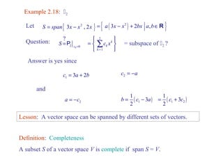 Example 2.18: 2 
Let S = span{ 3x - x2 , 2x } = { a ( 3x - x2 ) + 2bx a,bÎR } 
Question: 
0 2 0 
? 
c S = =P 
Answer is yes since 
ì ü 
= í ý 
î þ 
å = subspace of 2 ? 
1 c = 3a + 2b 2 c = -a 
1 3 
2 
a = -c b = ( c - a 
) 2 1 
and 
1 3 
2 
( ) 1 2 
= c + c 
2 
1 
k 
k 
k 
c x 
= 
Lesson: A vector space can be spanned by different sets of vectors. 
Definition: Completeness 
A subset S of a vector space V is complete if span S = V. 
 