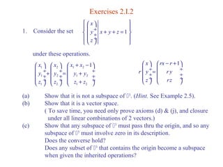 Exercises 2.I.2 
ì æ x 
ö ü 
ï ç í ç y ¸ ï çè ø¸ ¸ x + y + z 
= ý ï z 
ï î þ 
1. Consider the set 1 
under these operations. 
x x x x 1 
y y y y 
z z z z 
æ ö æ + - ç 1 ¸+ ç 2 ö æ 1 2 
ö 
¸= ç ¸ çç 1 ¸¸ çç + 2 ¸¸ çç 1 2 
¸¸ è 1 ø è + 2 ø è 1 2 
ø 
x rx r 1 
r y r y 
z rz 
æ ö æ - + ö 
ç ¸= ç ¸ çç ¸¸ çç ¸¸ è ø è ø 
(a) Show that it is not a subspace of 3. (Hint. See Example 2.5). 
(b) Show that it is a vector space. 
( To save time, you need only prove axioms (d) & (j), and closure 
under all linear combinations of 2 vectors.) 
(c) Show that any subspace of 3 must pass thru the origin, and so any 
subspace of 3 must involve zero in its description. 
Does the converse hold? 
Does any subset of 3 that contains the origin become a subspace 
when given the inherited operations? 
 