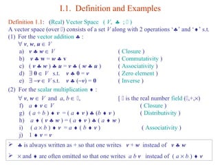 I.1. Definition and Examples 
Definition 1.1: (Real) Vector Space ( V,  § ;  ) 
A vector space (over ) consists of a set V along with 2 operations ‘§’ and ‘¨’ s.t. 
(1) For the vector addition § : 
" v, w, u Î V 
a) v § w Î V ( Closure ) 
b) v § w = w § v ( Commutativity ) 
c) ( v § w ) § u = v § ( w § u ) ( Associativity ) 
d) $ 0 Î V s.t. v § 0 = v ( Zero element ) 
e) $ -v Î V s.t. v § (-v) = 0 ( Inverse ) 
(2) For the scalar multiplication ¨ : 
" v, w Î V and a, b Î , [  is the real number field (,+,´) 
f) a ¨ v Î V ( Closure ) 
g) ( a + b ) ¨ v = ( a ¨ v ) § (b ¨ v ) ( Distributivity ) 
h) a ¨ ( v § w ) = ( a ¨ v ) § ( a ¨ w ) 
i) ( a ´ b ) ¨ v = a ¨ ( b ¨ v ) ( Associativity ) 
j) 1 ¨ v = v 
 § is always written as + so that one writes v + w instead of v § w 
 ´ and ¨ are often omitted so that one writes a b v instead of ( a ´ b ) ¨ v 
 