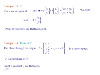 Example 1.3: 2 
x y 
2 is a vector space if 1 1 
æ ö æ ö 
ax by 
ax by 
æ + ö 
= ç ¸ è + ø 
x y 1 1 
a b a b 
+ = ç ¸+ ç ¸ 
x y 
è 2 ø è 2 
ø 
2 2 
" a,bÎR 
0 
0 
= æ ö ç ¸ 
è ø 
with 0 
Proof it yourself / see Hefferon, p.81. 
Example 1.4: Plane in 3. 
The plane through the origin 0 
ì æ x 
ö ü 
= ï ç ¸ í ç ¸ + + = ï ý ï î çè ø¸ ï þ 
P y x y z 
z 
is a vector space. 
P is a subspace of 3. 
Proof it yourself / see Hefferon, 
p.82. 
 