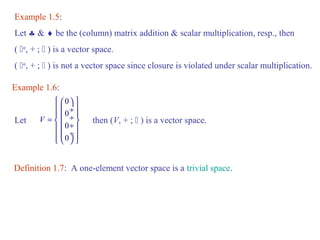 Example 1.5: 
Let § & ¨ be the (column) matrix addition & scalar multiplication, resp., then 
( n, + ;  ) is a vector space. 
( n, + ;  ) is not a vector space since closure is violated under scalar multiplication. 
Example 1.6: 
0 
0 
0 
0 
V 
ì æ ö ü 
ï ç ¸ ï = ï ç ¸ ï í ç ¸ ý ï ç ¸ ï îï è ø ïþ 
Let then (V, + ;  ) is a vector space. 
Definition 1.7: A one-element vector space is a trivial space. 
 