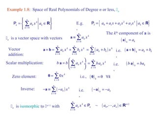 Example 1.8: Space of Real Polynomials of Degree n or less, n 
ìï ïü = í Î ý 
îï ïþ 
P å R { 2 3 } 
0 
n 
k 
n k k 
k 
a x a 
= 
3 0 1 2 3 k P = a + a x + a x + a x a ÎR 
n is a vector space with vectors 
a º å 
n n 
The kth component of a is 
a + b = å +å ( ) k k k a + b = a + b 
Vector 
addition: 0 0 
k k 
a x b x 
k k 
k k 
= = 
Scalar multiplication: 
æ ö 
a å 
b b a x 
= ç ¸ 
è 0 
ø 
n 
k 
k 
k 
= 
Zero element: 
= å + 
= å 
0 = å ( ) 0 k i.e., 0 = "k 
0 
0 
n 
k 
k 
x 
= 
0 
n 
k 
k 
k 
a x 
= 
( ) 
0 
n 
k 
k k 
k 
a b x 
= 
0 
n 
k 
k 
k 
ba x 
= 
i.e. 
, 
( ) k k i.e. b a = ba 
, 
E.g. 
, 
-a º å - ( ) k k i.e. -a = -a 
å ÎP L ÎR 
is isomorphic to n+1 with ( ) 1 
n 0 
0 
~ , , 
n 
k n 
k n n 
k 
a x a a + 
= 
Inverse: ( ) 
0 
n 
k 
k 
k 
a x 
= 
, 
( ) k k a = a 
 