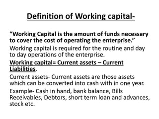 Definition of Working capital-
“Working Capital is the amount of funds necessary
to cover the cost of operating the enterprise.”
Working capital is required for the routine and day
to day operations of the enterprise.
Working capital= Current assets – Current
Liabilities.
Current assets- Current assets are those assets
which can be converted into cash with in one year.
Example- Cash in hand, bank balance, Bills
Receivables, Debtors, short term loan and advances,
stock etc.
 