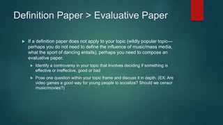 Definition Paper > Evaluative Paper
 If a definition paper does not apply to your topic (wildly popular topic—
perhaps you do not need to define the influence of music/mass media,
what the sport of dancing entails), perhaps you need to compose an
evaluative paper.
 Identify a controversy in your topic that involves deciding if something is
effective or ineffective, good or bad
 Pose one question within your topic frame and discuss it in depth. (EX: Are
video games a good way for young people to socialize? Should we censor
music/movies?)
 