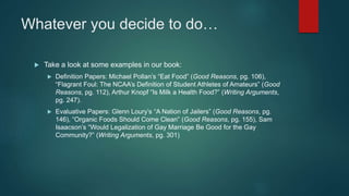 Whatever you decide to do…
 Take a look at some examples in our book:
 Definition Papers: Michael Pollan’s “Eat Food” (Good Reasons, pg. 106),
“Flagrant Foul: The NCAA’s Definition of Student Athletes of Amateurs” (Good
Reasons, pg. 112), Arthur Knopf “Is Milk a Health Food?” (Writing Arguments,
pg. 247).
 Evaluative Papers: Glenn Loury’s “A Nation of Jailers” (Good Reasons, pg.
146), “Organic Foods Should Come Clean” (Good Reasons, pg. 155), Sam
Isaacson’s “Would Legalization of Gay Marriage Be Good for the Gay
Community?” (Writing Arguments, pg. 301)
 