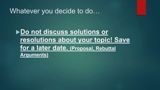 Whatever you decide to do…
Do not discuss solutions or
resolutions about your topic! Save
for a later date. (Proposal, Rebuttal
Arguments)
 
