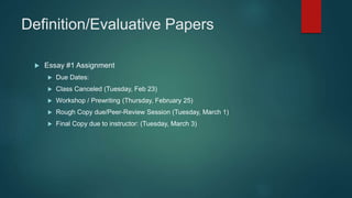 Definition/Evaluative Papers
 Essay #1 Assignment
 Due Dates:
 Class Canceled (Tuesday, Feb 23)
 Workshop / Prewriting (Thursday, February 25)
 Rough Copy due/Peer-Review Session (Tuesday, March 1)
 Final Copy due to instructor: (Tuesday, March 3)
 