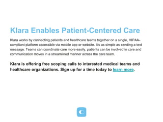 Klara Enables Patient-Centered Care
Klara works by connecting patients and healthcare teams together on a single, HIPAA-
compliant platform accessible via mobile app or website. It's as simple as sending a text
message. Teams can coordinate care more easily, patients can be involved in care and
communication moves in a streamlined manner across the care team.
Klara is offering free scoping calls to interested medical teams and
healthcare organizations. Sign up for a time today to learn more.
 