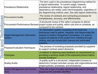 Precedence Relationship 
The term used in the precedence diagramming method for 
a logical relationship. In current usage, however, 
precedence relationship, logical relationship, and 
dependency are widely used interchangeably, regardless of 
the diagramming method used. See also logical relationship 
Procurement Audits 
The review of contracts and contracting processes for 
completeness, accuracy, and effectiveness 
Procurement Performance Reviews 
A structured review of the seller’s progress to deliver 
project scope and quality, within cost and on schedule, as 
compared to the contract 
Project Management Information 
System 
An information system consisting of the tools and 
techniques used to gather, integrate, and disseminate the 
outputs of project management processes. It is used to 
support all aspects of the project from initiating through 
closing, and can include both manual and automated 
systems. 
Proposal Evaluation Techniques 
The process of reviewing proposals provided by suppliers 
to support contract award decisions. 
Prototypes 
A method of obtaining early feedback on requirements by 
providing a working model of the expected product before 
actually building it. 
Quality Audits 
A quality audit is a structured, independent process to 
determine if project activities comply with organizational and 
project policies, processes, and procedures. 
Quality Management and Control 
Tools 
They are a type of quality planning tools used to link and 
sequence the activities identified. 
 