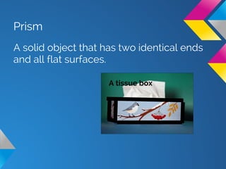 Prism
A solid object that has two identical ends
and all flat surfaces.
A tissue box
 