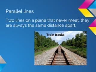 Parallel lines
Two lines on a plane that never meet, they
are always the same distance apart.
Train tracks
 